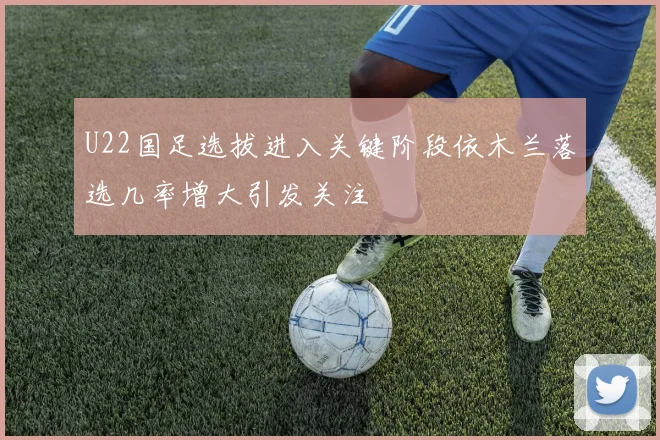 U22国足选拔进入关键阶段依木兰落选几率增大引发关注