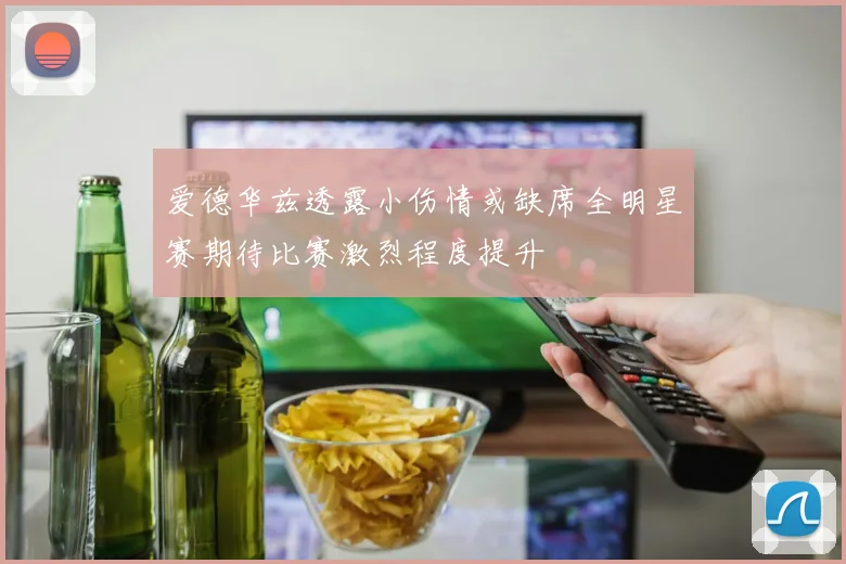 爱德华兹透露小伤情或缺席全明星赛期待比赛激烈程度提升