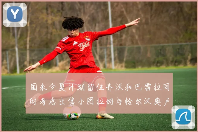 国米今夏计划留住齐沃和巴雷拉同时考虑出售小图拉姆与恰尔汉奥卢