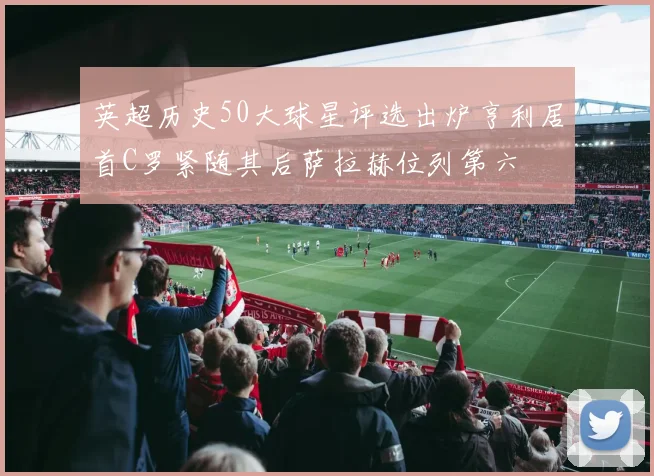 英超历史50大球星评选出炉亨利居首C罗紧随其后萨拉赫位列第六