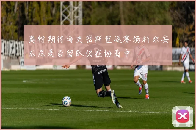 奥特期待海史密斯重返赛场科尔安东尼是否留队仍在协商中