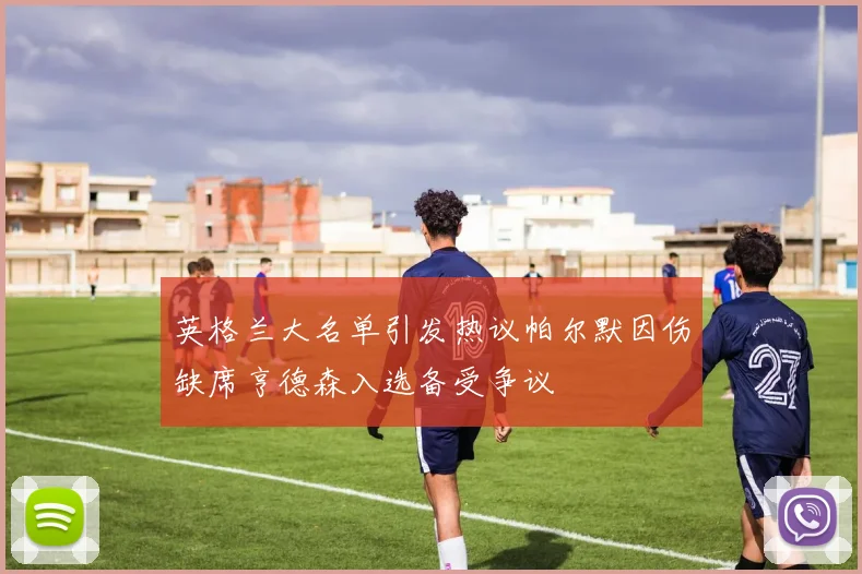 英格兰大名单引发热议帕尔默因伤缺席亨德森入选备受争议