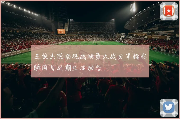 王俊杰现场观战湖勇大战分享精彩瞬间与近期生活动态
