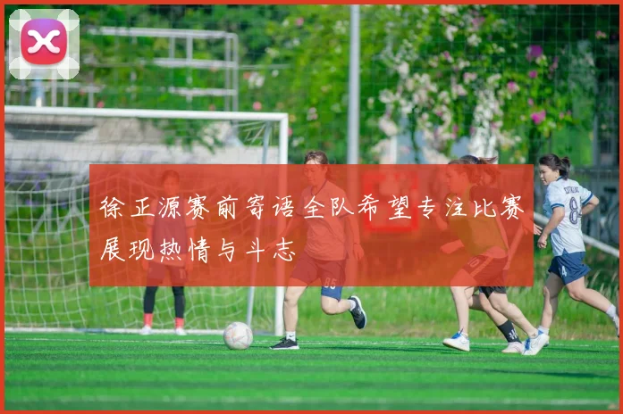 徐正源赛前寄语全队希望专注比赛展现热情与斗志