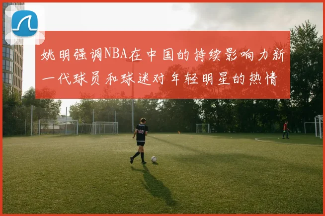姚明强调NBA在中国的持续影响力新一代球员和球迷对年轻明星的热情不减