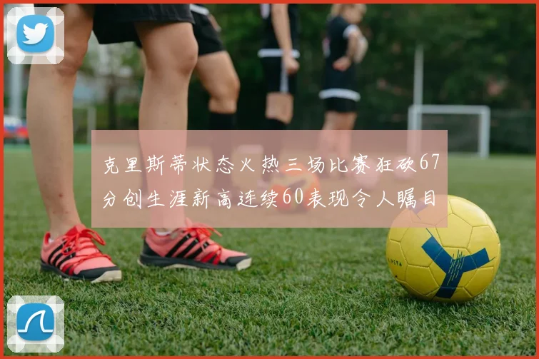 克里斯蒂状态火热三场比赛狂砍67分创生涯新高连续60表现令人瞩目