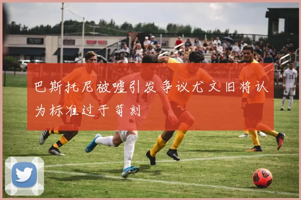 巴斯托尼被嘘引发争议尤文旧将认为标准过于苛刻