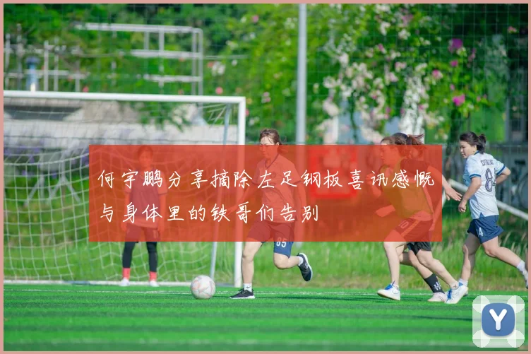 何宇鹏分享摘除左足钢板喜讯感慨与身体里的铁哥们告别