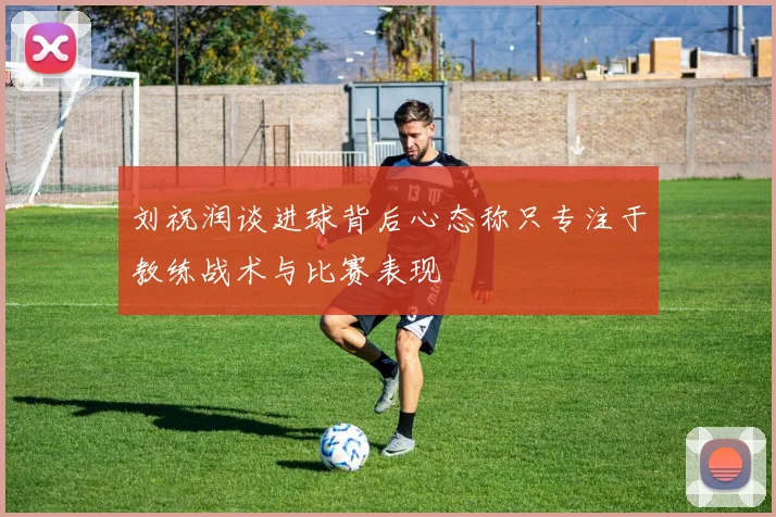 刘祝润谈进球背后心态称只专注于教练战术与比赛表现