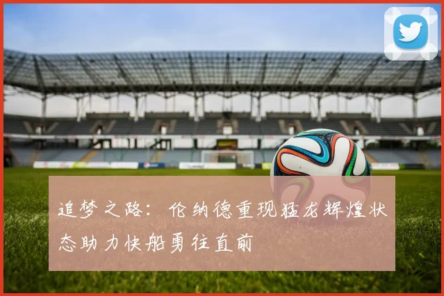 追梦之路：伦纳德重现猛龙辉煌状态助力快船勇往直前