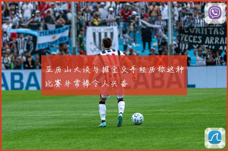 亚历山大谈与掘金交手经历称这种比赛非常棒令人兴奋