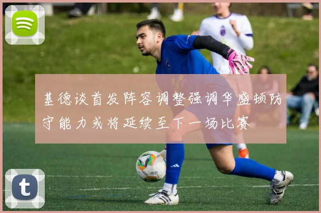 基德谈首发阵容调整强调华盛顿防守能力或将延续至下一场比赛