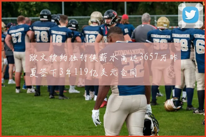欧文续约独行侠薪水高达3657万昨夏签下3年119亿美元合同