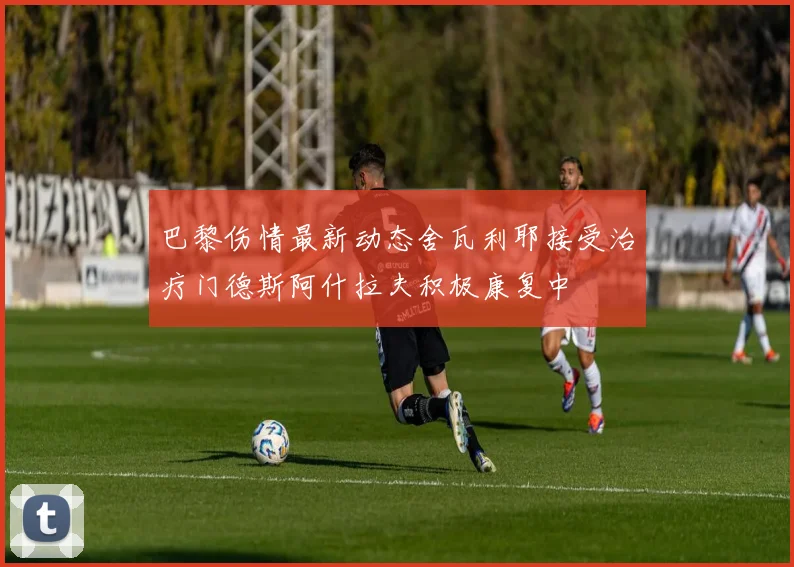 巴黎伤情最新动态舍瓦利耶接受治疗门德斯阿什拉夫积极康复中