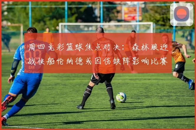 周四竞彩篮球焦点对决：森林狼迎战快船伦纳德或因伤缺阵影响比赛走势