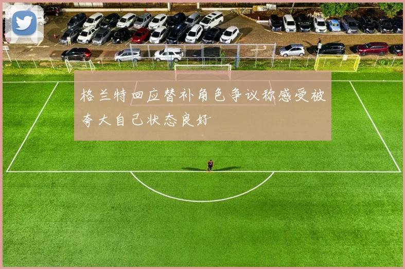 格兰特回应替补角色争议称感受被夸大自己状态良好