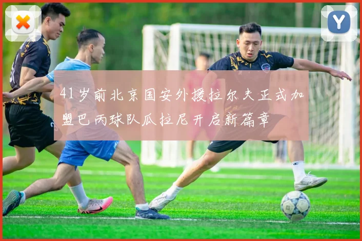 41岁前北京国安外援拉尔夫正式加盟巴丙球队瓜拉尼开启新篇章