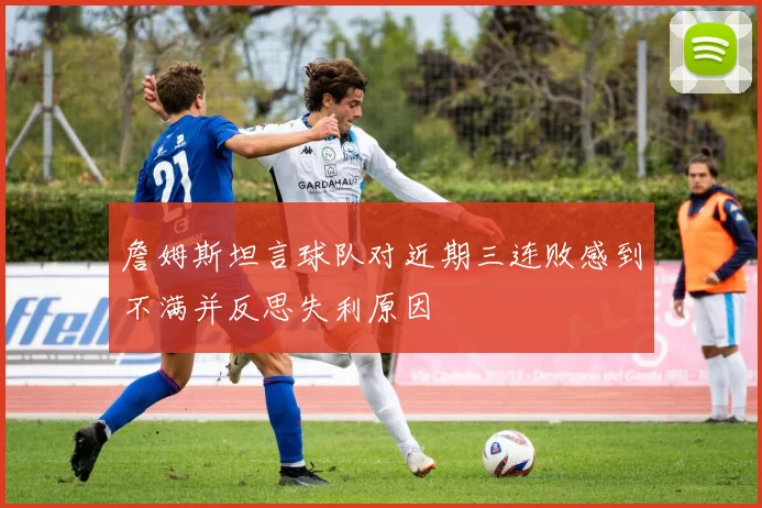 詹姆斯坦言球队对近期三连败感到不满并反思失利原因