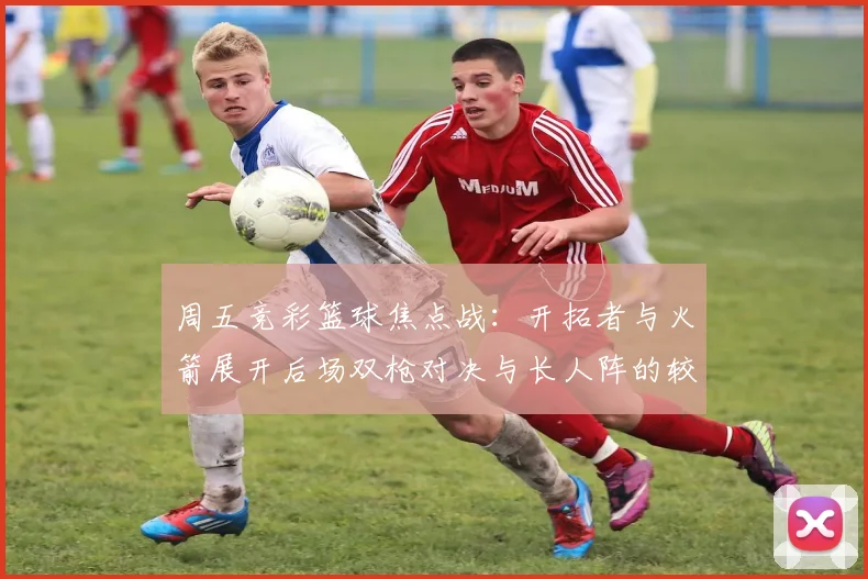 周五竞彩篮球焦点战：开拓者与火箭展开后场双枪对决与长人阵的较量