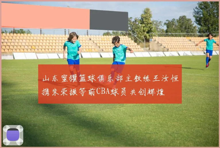 山东蜜獾篮球俱乐部主教练王汝恒携朱荣振等前CBA球员共创辉煌
