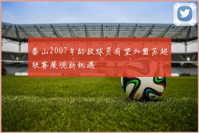 泰山2007年龄段球员有望加盟苏超联赛展现新机遇