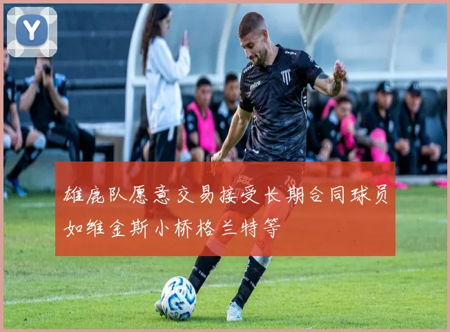 雄鹿队愿意交易接受长期合同球员如维金斯小桥格兰特等