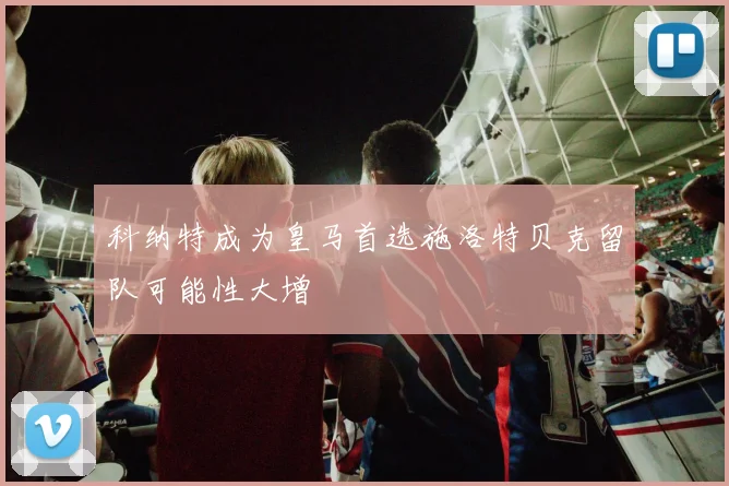 科纳特成为皇马首选施洛特贝克留队可能性大增