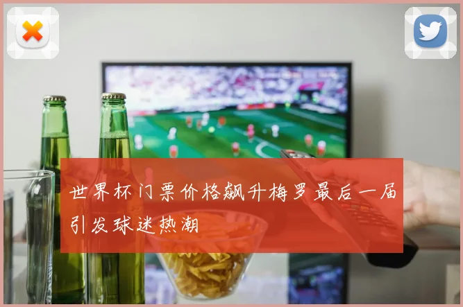 世界杯门票价格飙升梅罗最后一届引发球迷热潮