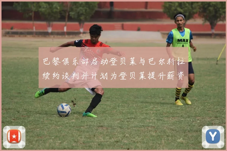 巴黎俱乐部启动登贝莱与巴尔科拉续约谈判并计划为登贝莱提升薪资待遇