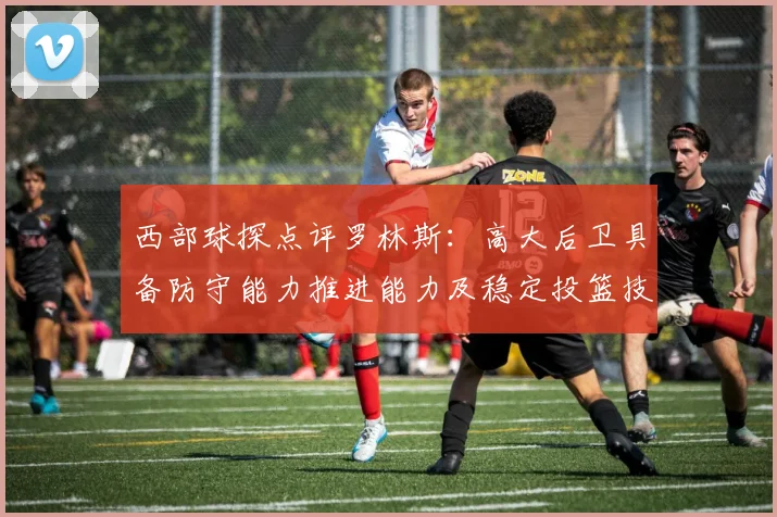 西部球探点评罗林斯：高大后卫具备防守能力推进能力及稳定投篮技巧