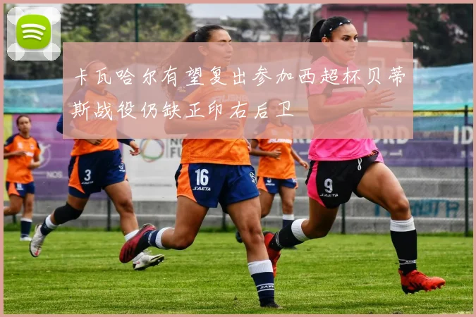 卡瓦哈尔有望复出参加西超杯贝蒂斯战役仍缺正印右后卫