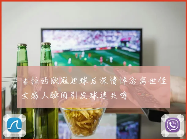 吉拉西欧冠进球后深情悼念离世侄女感人瞬间引发球迷共鸣