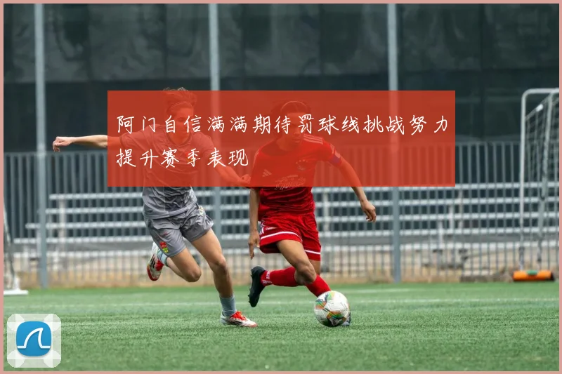 阿门自信满满期待罚球线挑战努力提升赛季表现